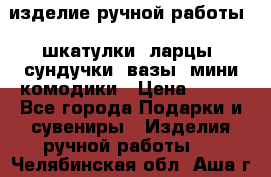 изделие ручной работы : шкатулки, ларцы, сундучки, вазы, мини комодики › Цена ­ 500 - Все города Подарки и сувениры » Изделия ручной работы   . Челябинская обл.,Аша г.